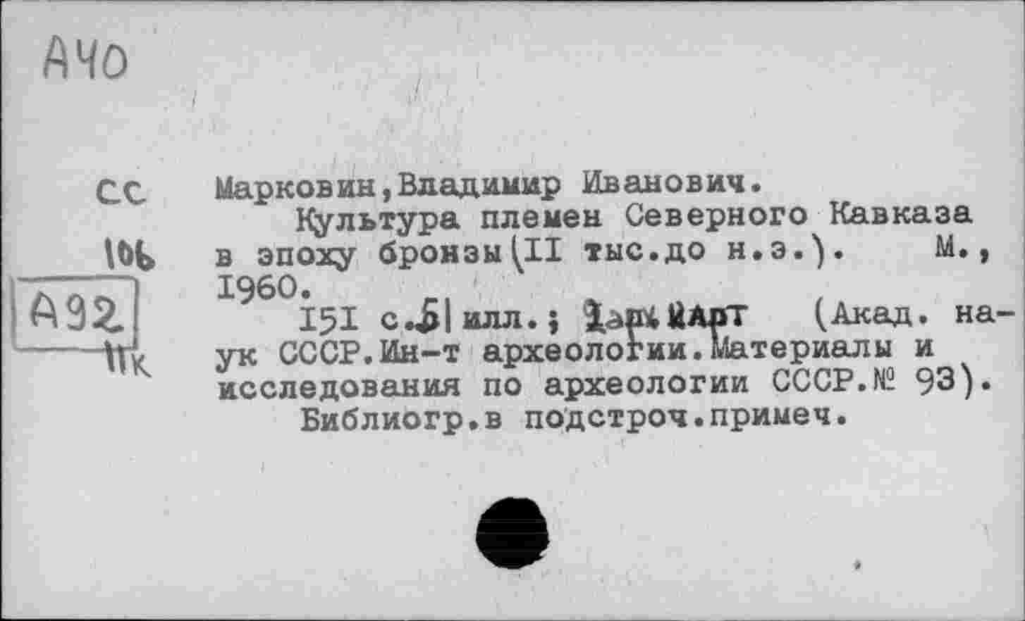 ﻿AMO
ce
A9Z
---Пк
Марковин,Владимир Иванович.
Культура племен Северного Кавказа в эпоху бронзы III тыс.до H.3.). М., I960.
151 с.£|илл.; іаюіЙАрТ (Акад, наук СССР.Ин-т археологии.Материалы и исследования по археологии CCCP.N2 93).
Библиогр.в подстроч.примеч.